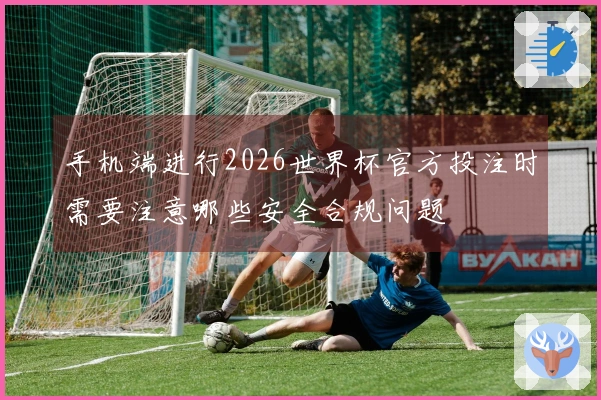 手机端进行2026世界杯官方投注时需要注意哪些安全合规问题